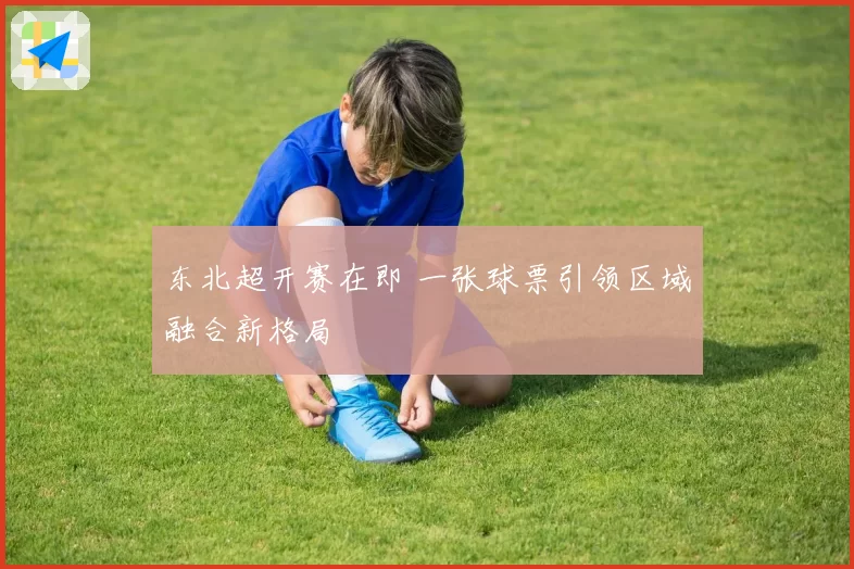东北超开赛在即 一张球票引领区域融合新格局