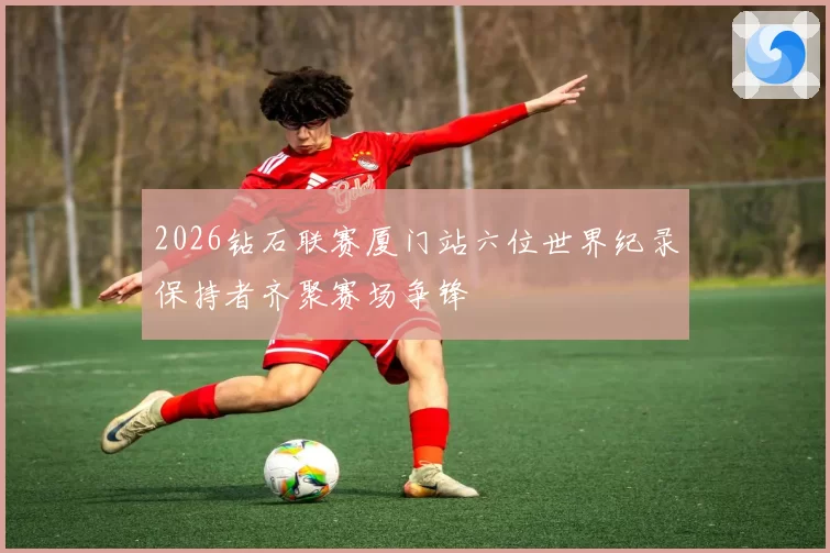 2026钻石联赛厦门站六位世界纪录保持者齐聚赛场争锋