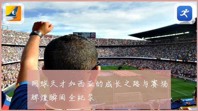 网球天才加西亚的成长之路与赛场辉煌瞬间全纪录