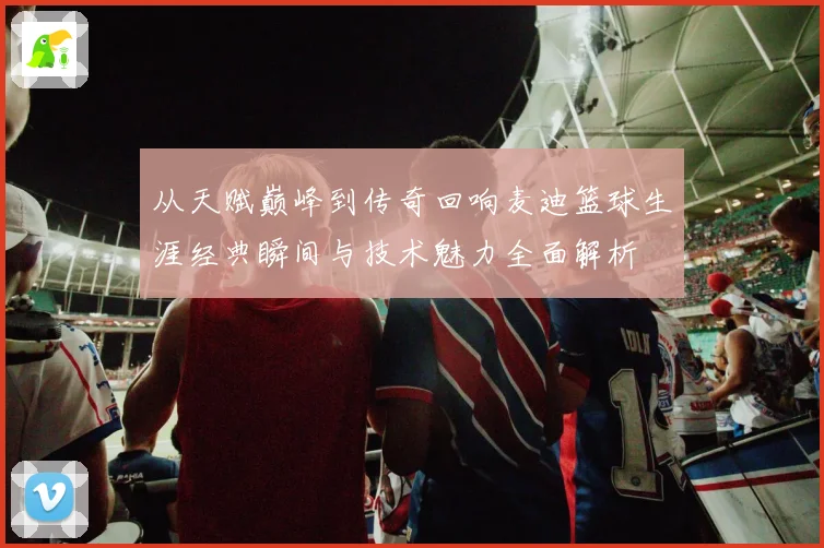 从天赋巅峰到传奇回响麦迪篮球生涯经典瞬间与技术魅力全面解析