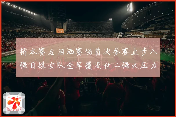 桥本赛后泪洒赛场首次参赛止步八强日媒女队全军覆没世二强大压力成长观察
