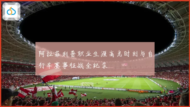 阿拉菲利普职业生涯高光时刻与自行车赛事征战全纪录