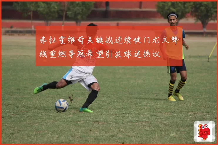 弗拉霍维奇关键战连续破门尤文锋线重燃争冠希望引发球迷热议