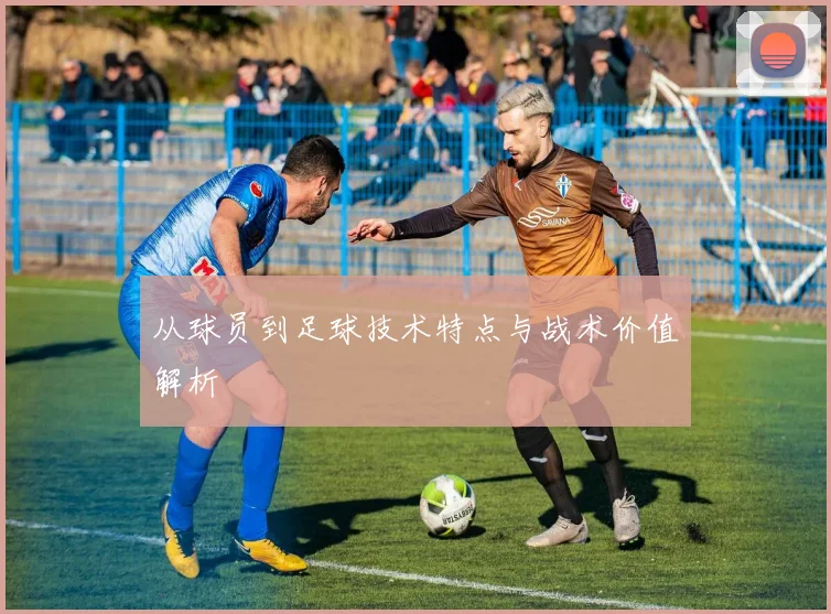 从球员到足球技术特点与战术价值解析