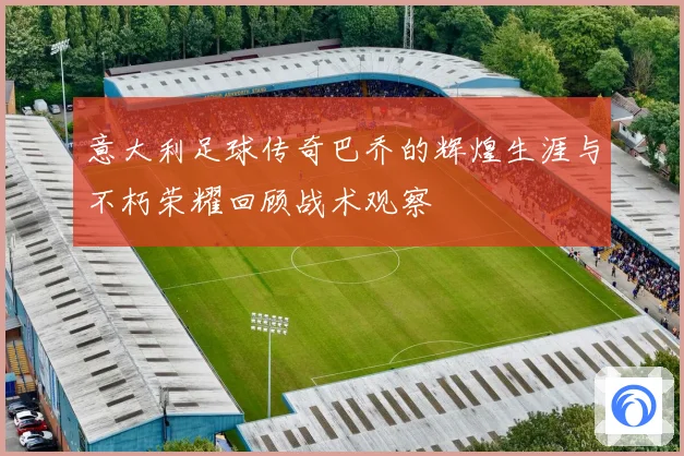 意大利足球传奇巴乔的辉煌生涯与不朽荣耀回顾战术观察
