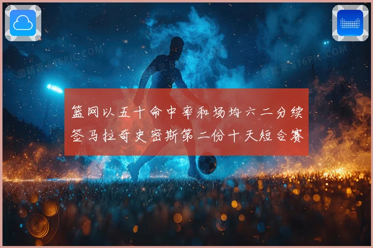 篮网以五十命中率和场均六二分续签马拉奇史密斯第二份十天短合赛场复盘