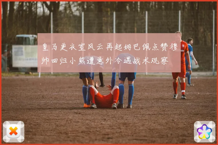皇马更衣室风云再起姆巴佩点赞穆帅回归小熊遭意外冷遇战术观察