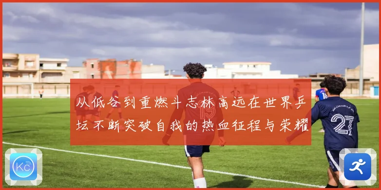 从低谷到重燃斗志林高远在世界乒坛不断突破自我的热血征程与荣耀梦想