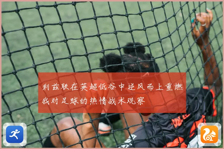 利兹联在英超低谷中逆风而上重燃我对足球的热情战术观察