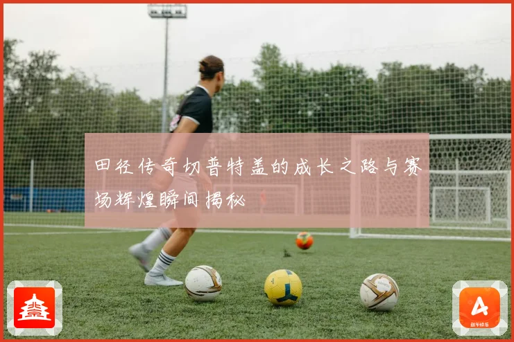 田径传奇切普特盖的成长之路与赛场辉煌瞬间揭秘