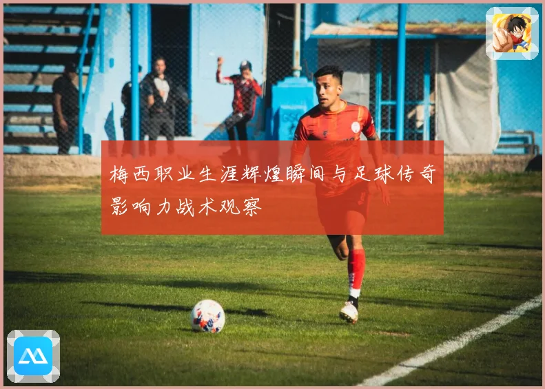 梅西职业生涯辉煌瞬间与足球传奇影响力战术观察