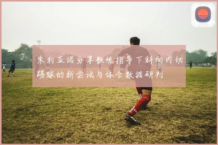 朱利亚诺分享教练指导下斜向内切踢球的新尝试与体会数据研判