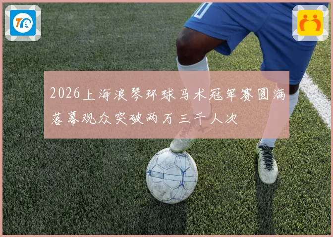 2026上海浪琴环球马术冠军赛圆满落幕观众突破两万三千人次