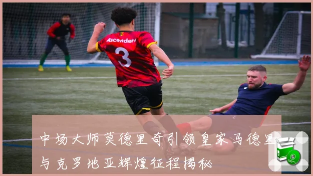 中场大师莫德里奇引领皇家马德里与克罗地亚辉煌征程揭秘