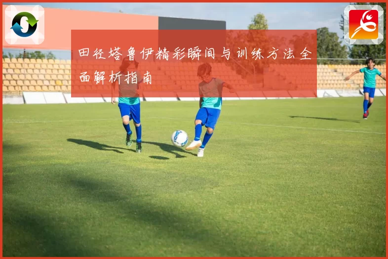 田径塔鲁伊精彩瞬间与训练方法全面解析指南