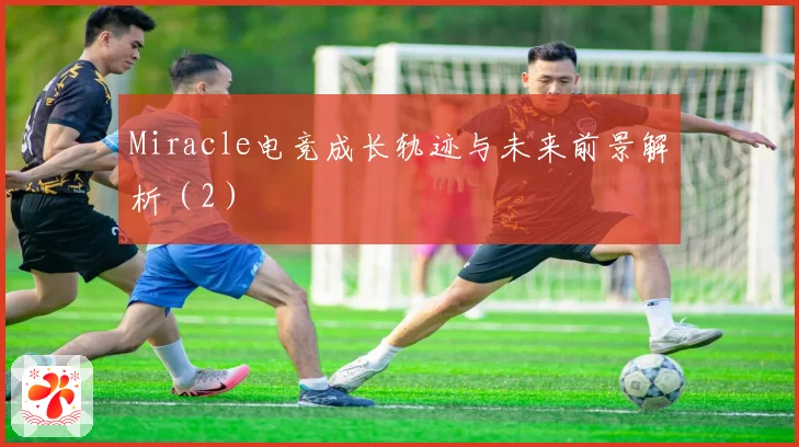 Miracle电竞成长轨迹与未来前景解析（2）