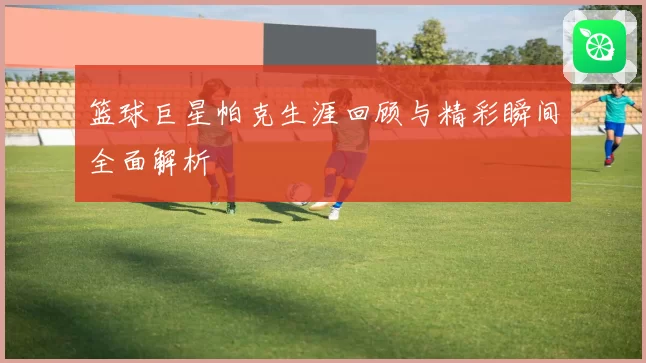 篮球巨星帕克生涯回顾与精彩瞬间全面解析