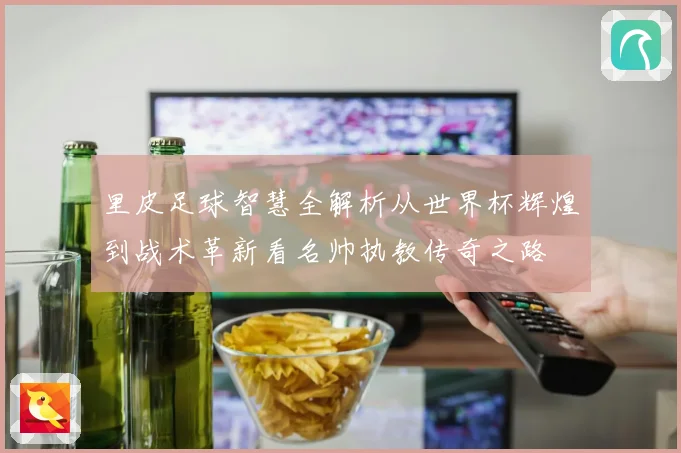 里皮足球智慧全解析从世界杯辉煌到战术革新看名帅执教传奇之路