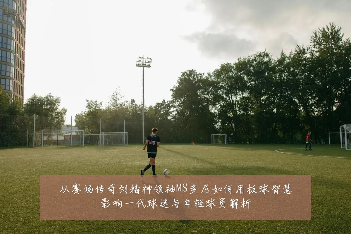 从赛场传奇到精神领袖MS多尼如何用板球智慧影响一代球迷与年轻球员解析